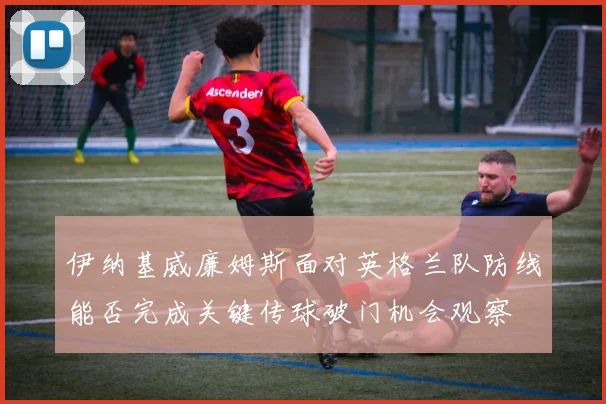 伊纳基威廉姆斯面对英格兰队防线能否完成关键传球破门机会观察