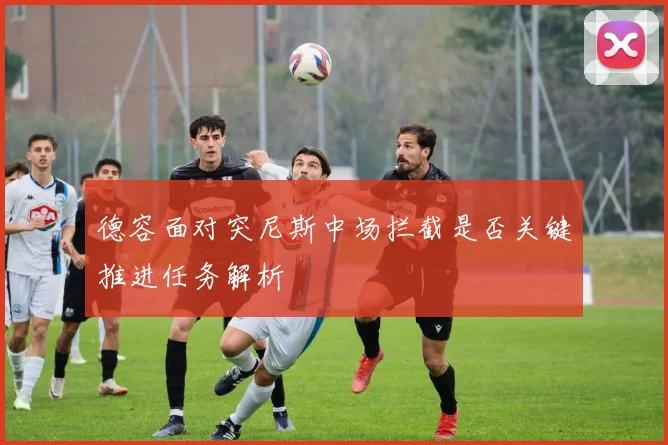 德容面对突尼斯中场拦截是否关键推进任务解析