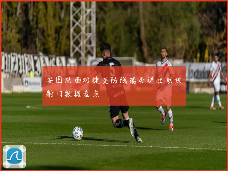 安图纳面对捷克防线能否送出助攻射门数据盘点
