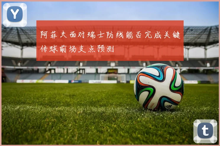 阿菲夫面对瑞士防线能否完成关键传球前场支点预测