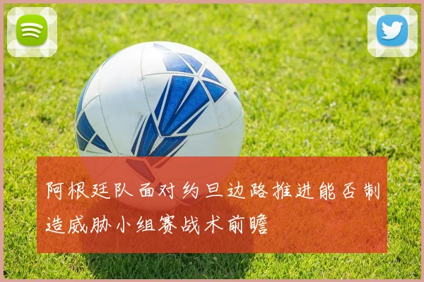 阿根廷队面对约旦边路推进能否制造威胁小组赛战术前瞻