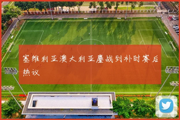 塞维利亚澳大利亚鏖战到补时赛后热议