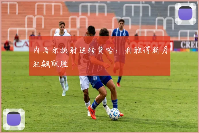 内马尔挑射逆转费哈,利雅得新月狂飙取胜