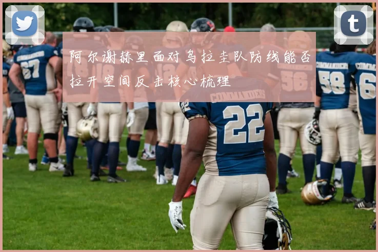 阿尔谢赫里面对乌拉圭队防线能否拉开空间反击核心梳理