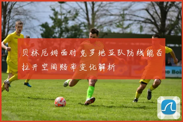 贝林厄姆面对克罗地亚队防线能否拉开空间赔率变化解析