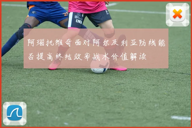阿瑙托维奇面对阿尔及利亚防线能否提高终结效率战术价值解读