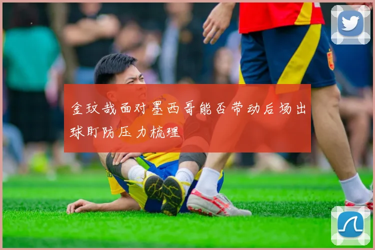 金玟哉面对墨西哥能否带动后场出球盯防压力梳理