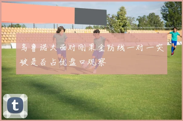 乌鲁诺夫面对刚果金防线一对一突破是否占优盘口观察