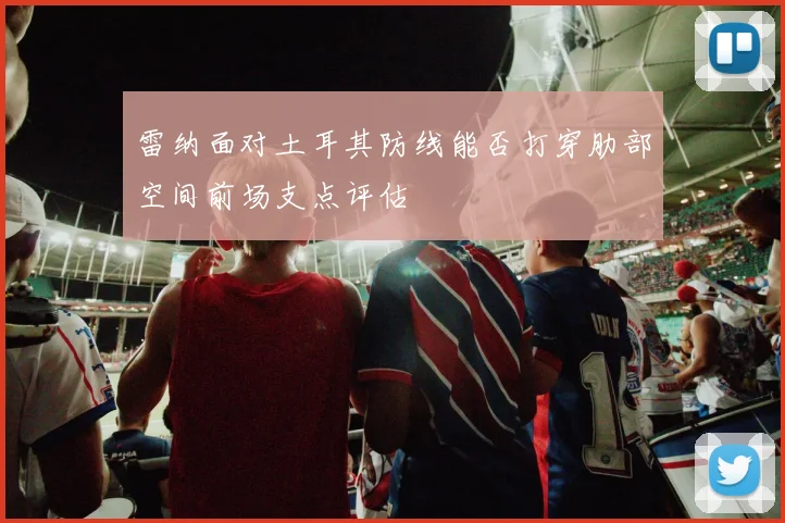 雷纳面对土耳其防线能否打穿肋部空间前场支点评估
