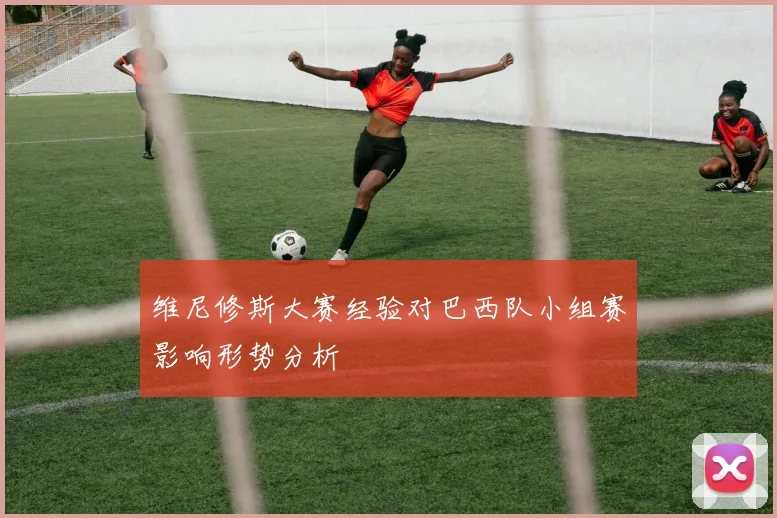 维尼修斯大赛经验对巴西队小组赛影响形势分析