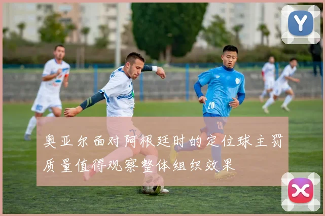 奥亚尔面对阿根廷时的定位球主罚质量值得观察整体组织效果