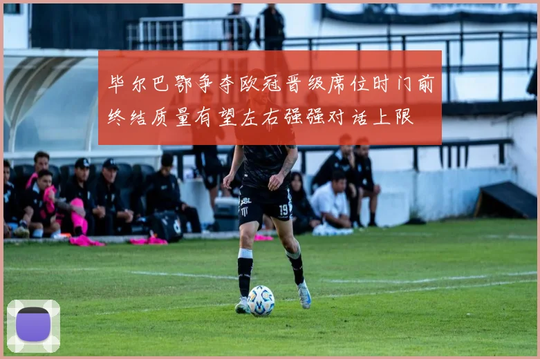毕尔巴鄂争夺欧冠晋级席位时门前终结质量有望左右强强对话上限