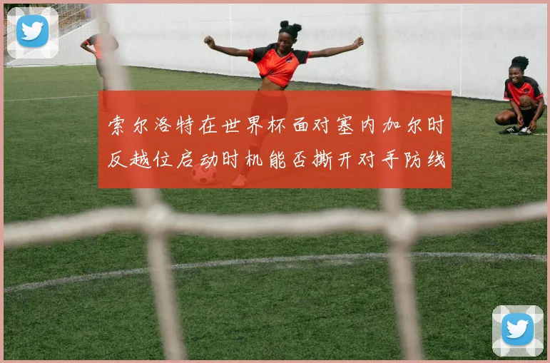 索尔洛特在世界杯面对塞内加尔时反越位启动时机能否撕开对手防线