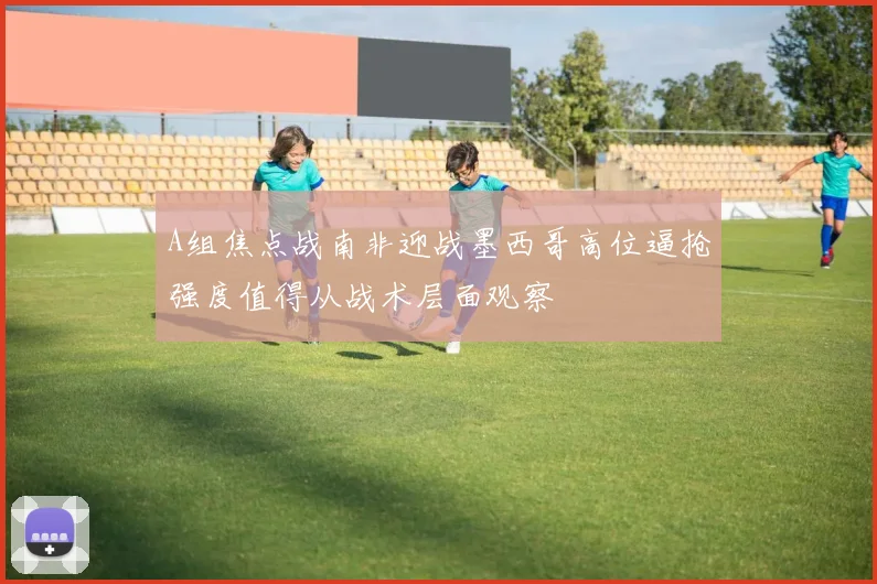 A组焦点战南非迎战墨西哥高位逼抢强度值得从战术层面观察