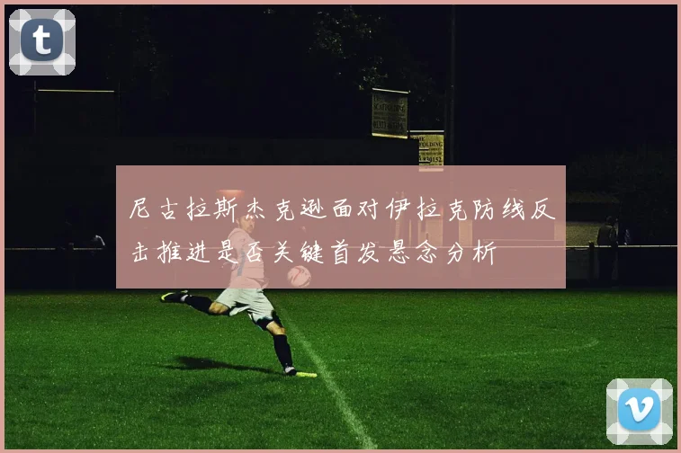 尼古拉斯杰克逊面对伊拉克防线反击推进是否关键首发悬念分析