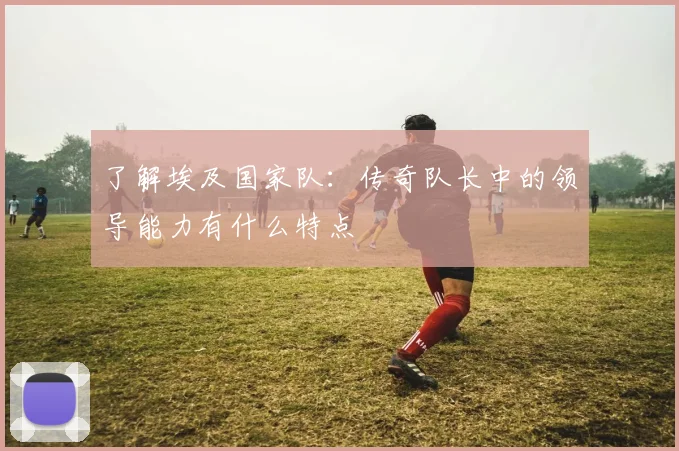了解埃及国家队：传奇队长中的领导能力有什么特点