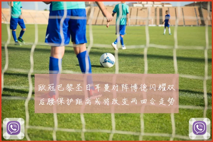 欧冠巴黎圣日耳曼对阵博德闪耀双后腰保护距离或将改变两回合走势