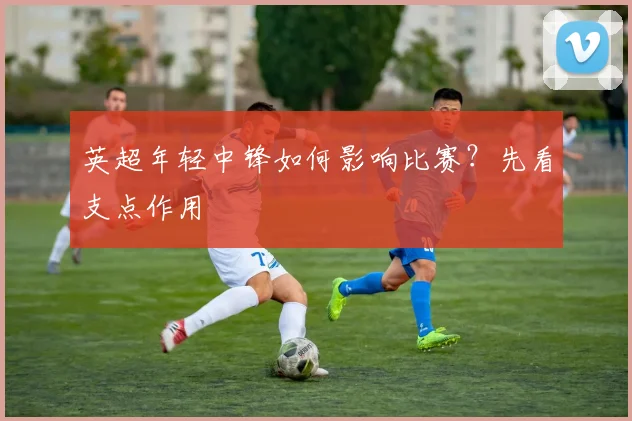英超年轻中锋如何影响比赛？先看支点作用