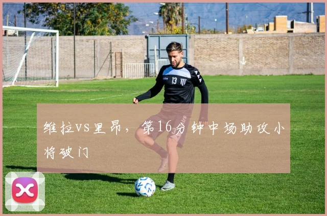 维拉vs里昂，第16分钟中场助攻小将破门