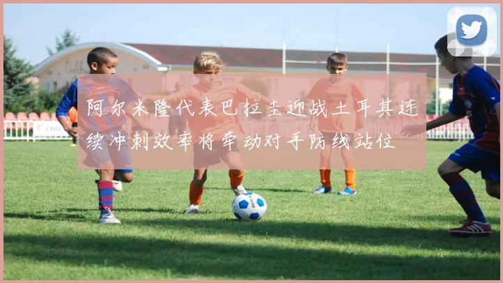 阿尔米隆代表巴拉圭迎战土耳其连续冲刺效率将牵动对手防线站位