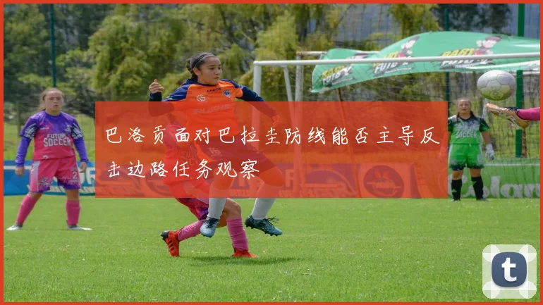 巴洛贡面对巴拉圭防线能否主导反击边路任务观察