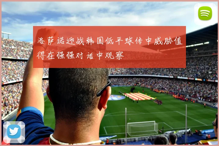 洛萨诺迎战韩国低平球传中威胁值得在强强对话中观察