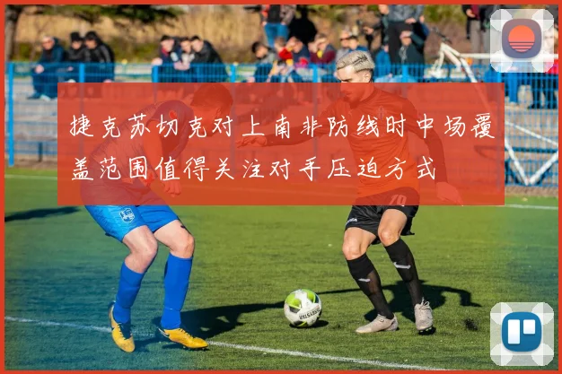 捷克苏切克对上南非防线时中场覆盖范围值得关注对手压迫方式