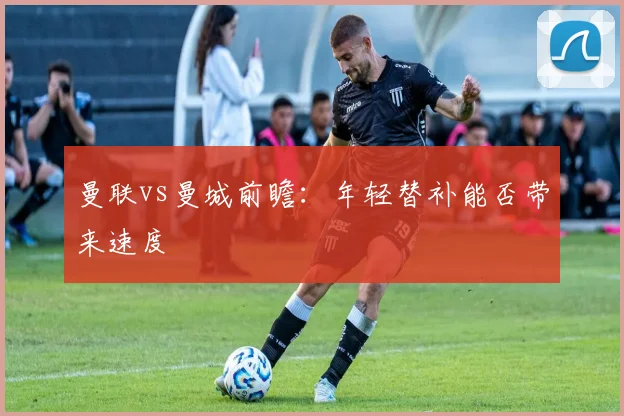 曼联vs曼城前瞻：年轻替补能否带来速度