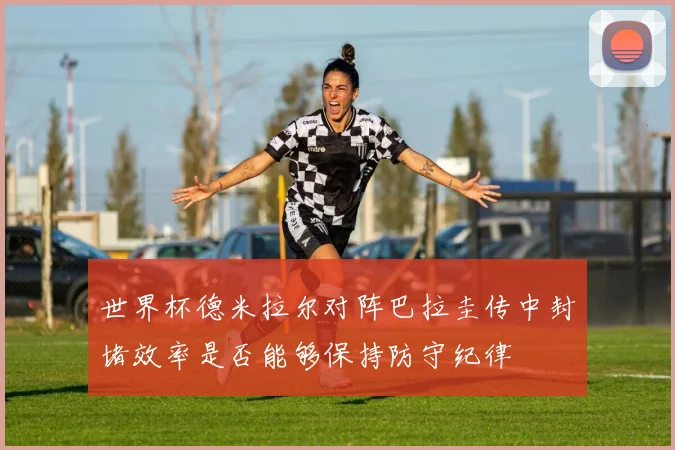 世界杯德米拉尔对阵巴拉圭传中封堵效率是否能够保持防守纪律