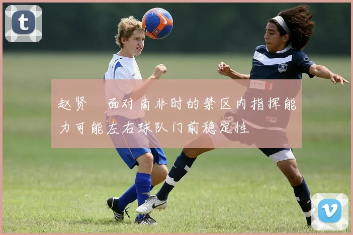 赵贤祐面对南非时的禁区内指挥能力可能左右球队门前稳定性