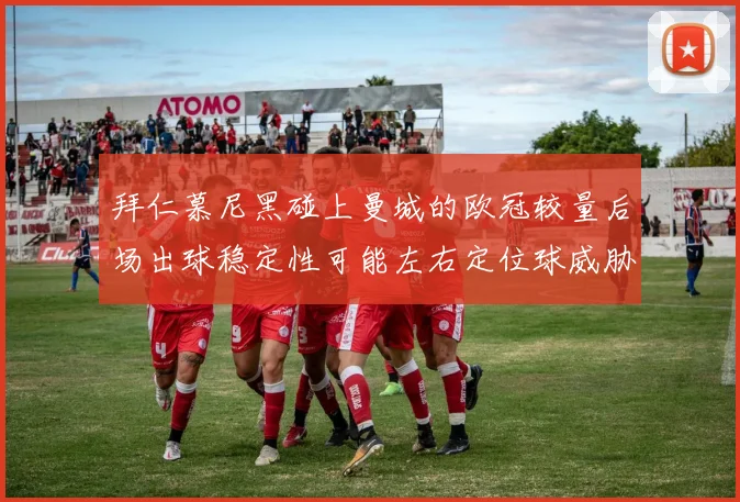 拜仁慕尼黑碰上曼城的欧冠较量后场出球稳定性可能左右定位球威胁