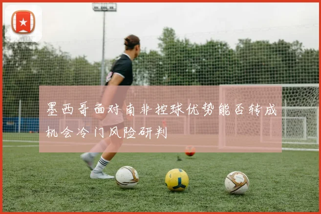 墨西哥面对南非控球优势能否转成机会冷门风险研判
