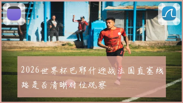 2026世界杯巴耶什迎战法国直塞线路是否清晰对位观察